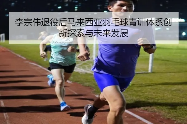 李宗伟退役后马来西亚羽毛球青训体系创新探索与未来发展