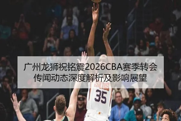广州龙狮祝铭震2026CBA赛季转会传闻动态深度解析及影响展望