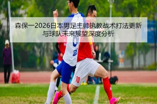 sen-bao-yi-ri-ben-nan-zu-zhu-shuai-zhi-jiao-zhan-shu-da-fa-geng-xin-yu-qiu-dui-wei-lai-zhan-wang-shen-du-fen-xi-2-555.jpg