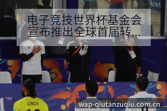 电子竞技世界杯基金会宣布推出全球首届转会进展与阵容影响历 - 即时比分