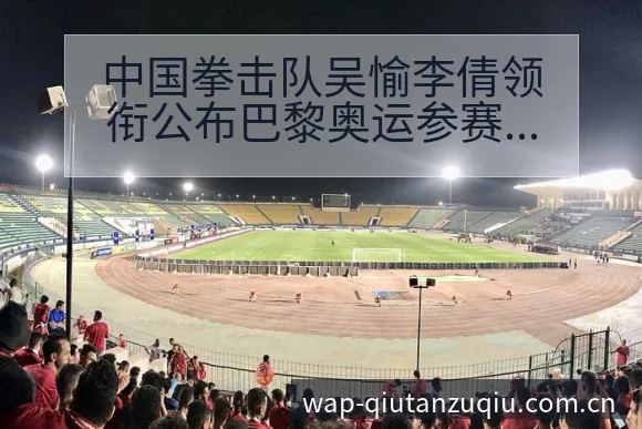 中国拳击队吴愉李倩领衔公布巴黎奥运参赛阵容调整战术价值分 - 即时比分